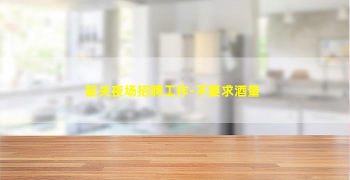 韶关夜场招聘工作-不要求酒量